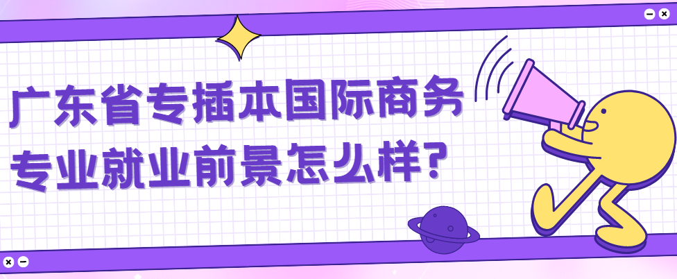 广东省专插本国际商务专业就业前景怎么样?