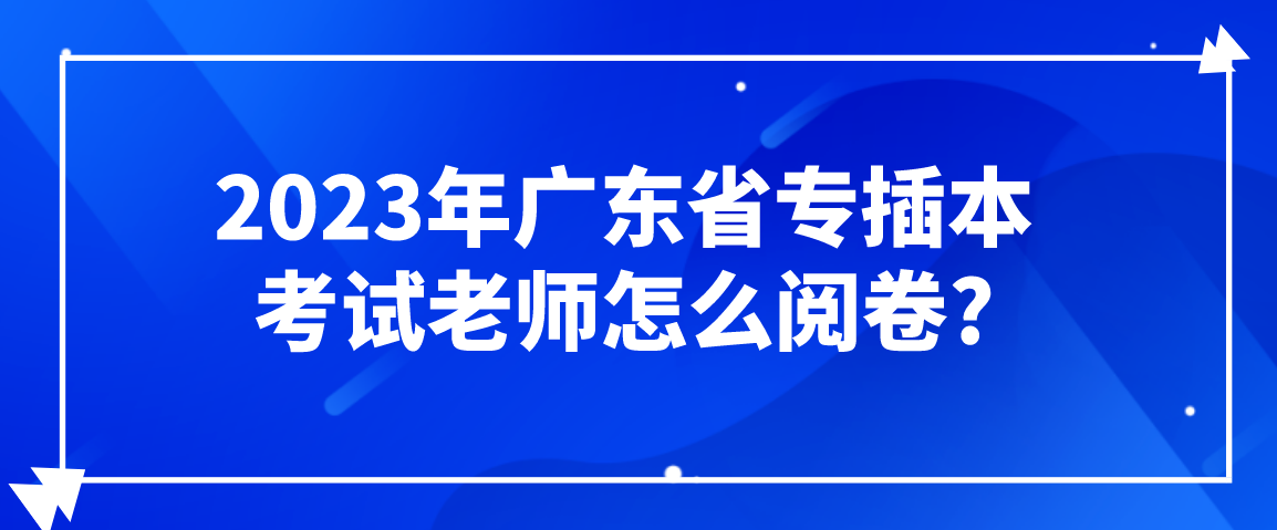 2023年广东省专插本考试老师怎么阅卷?及考生应对办法