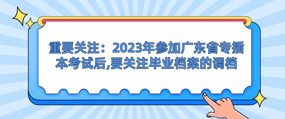 重要关注：2023年参加广东省专插本考试后,要关注毕业档案的调档