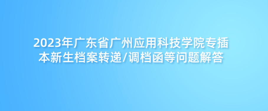 2023年广东省广州应用科技学院专插本新生档案转递/调档函等问题解答