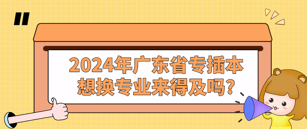 2024年广东省专插本想换专业来得及吗?