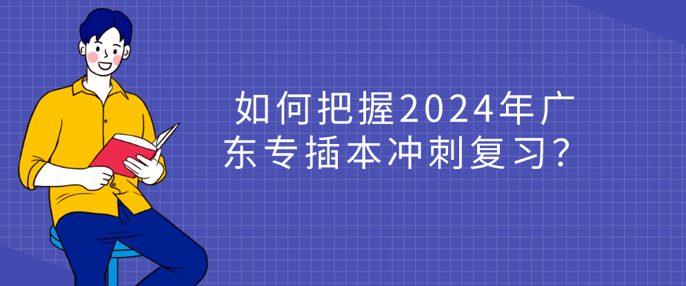 如何把握2024年广东省专插本冲刺复习？
