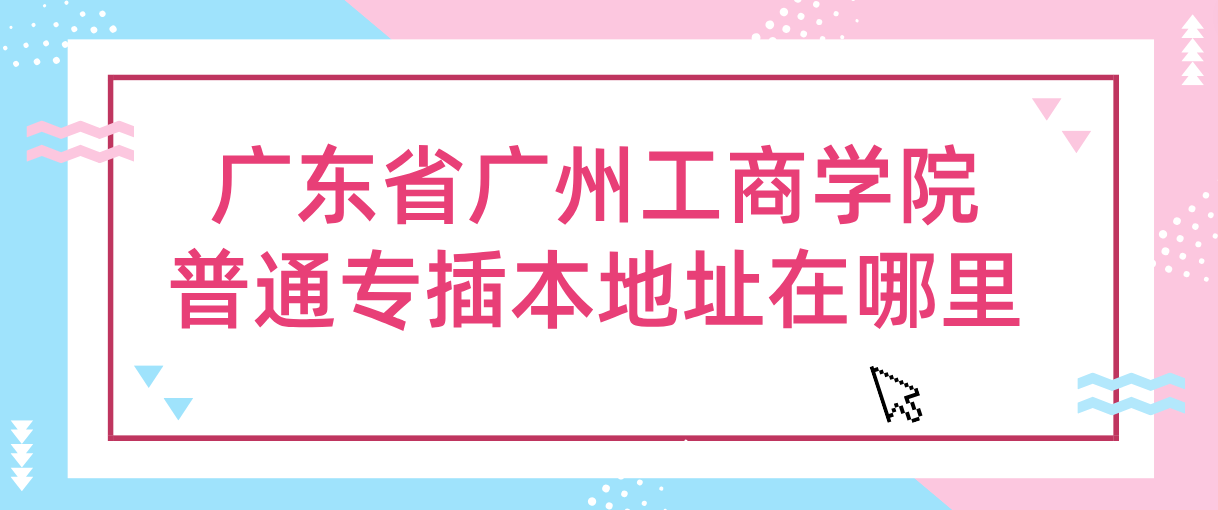 广东省广州工商学院普通专插本地址在哪里