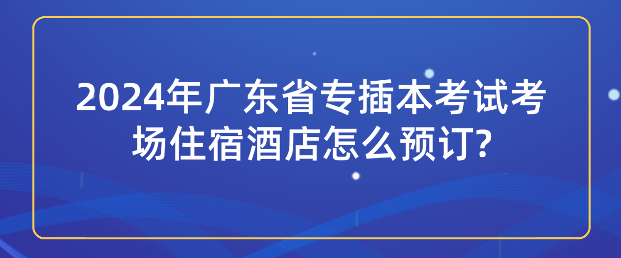 2024年广东省专插本（专插本）考试考场住宿酒店怎么预订?